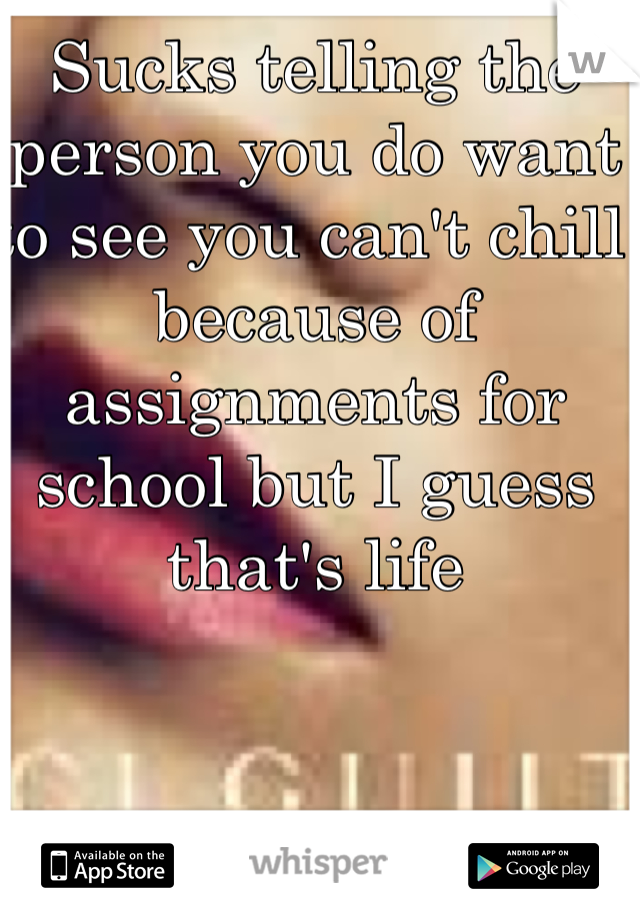 Sucks telling the person you do want to see you can't chill because of assignments for school but I guess that's life