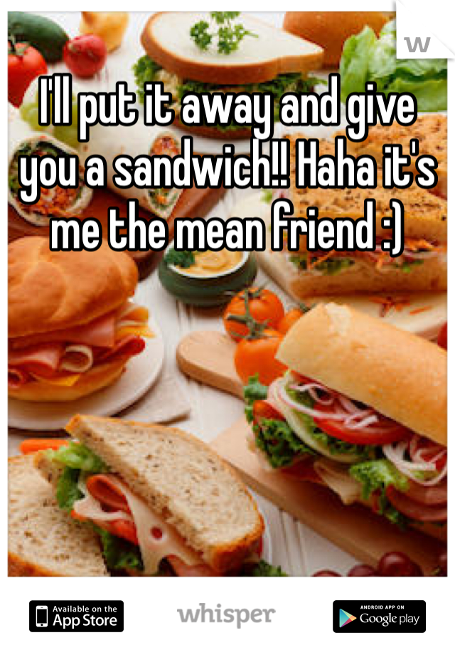 I'll put it away and give you a sandwich!! Haha it's me the mean friend :)