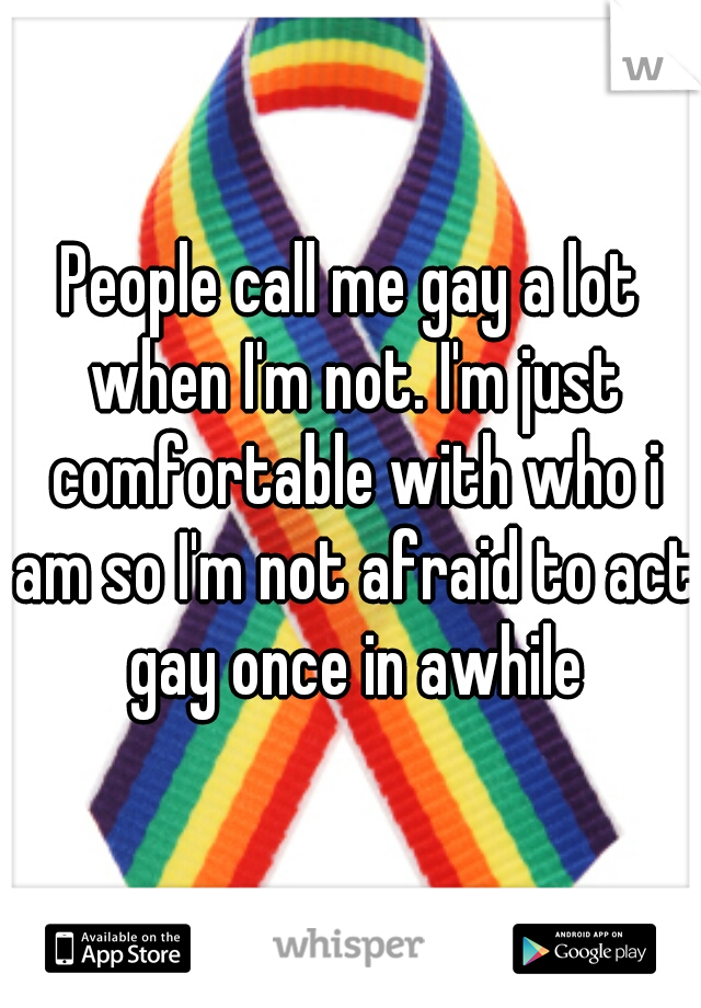 People call me gay a lot when I'm not. I'm just comfortable with who i am so I'm not afraid to act gay once in awhile