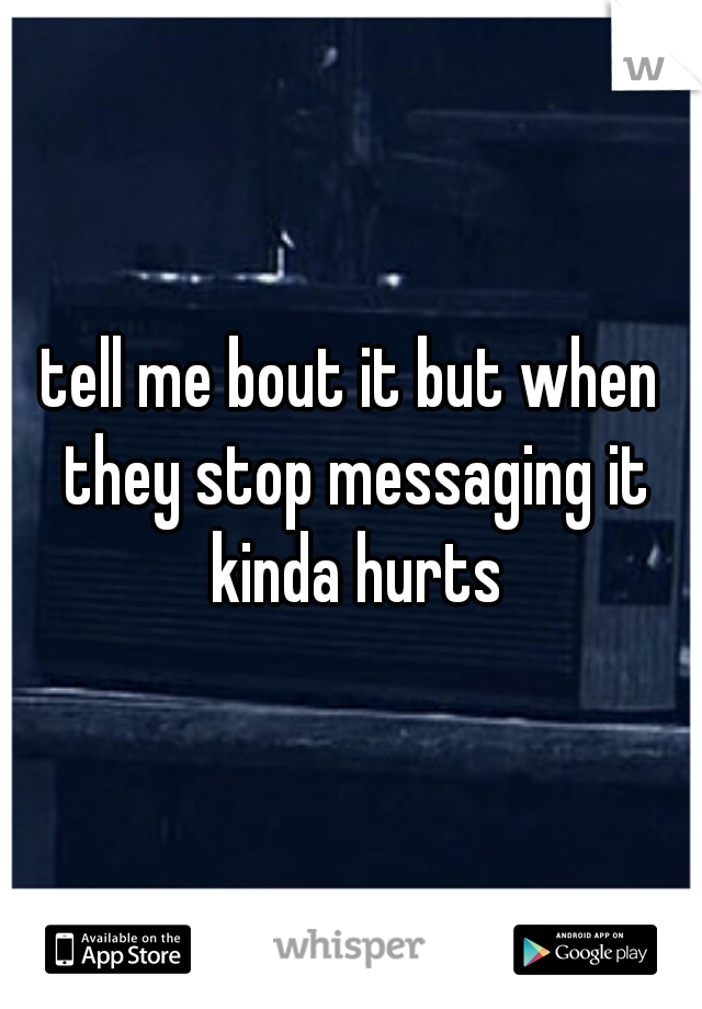 tell me bout it but when they stop messaging it kinda hurts