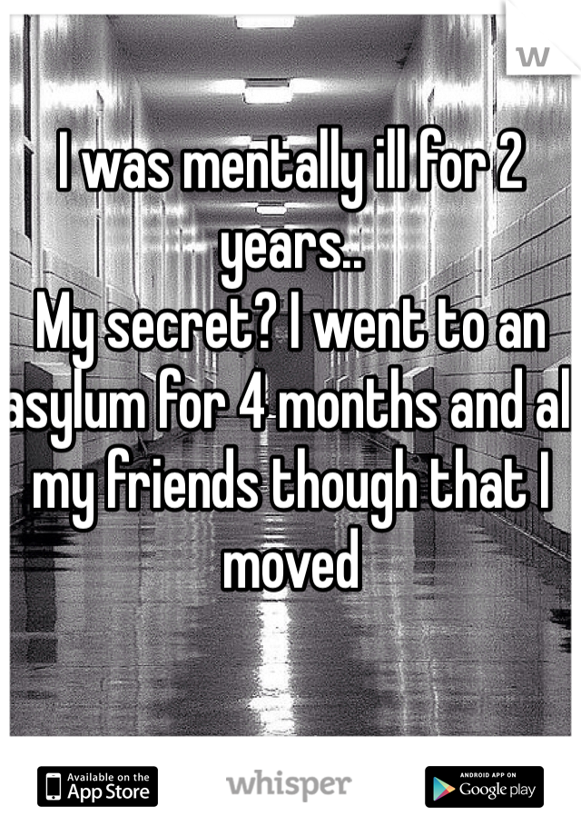 I was mentally ill for 2 years.. 
My secret? I went to an asylum for 4 months and all my friends though that I moved