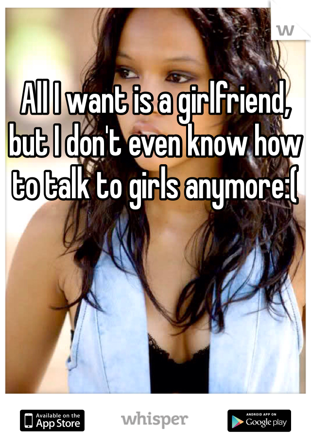 All I want is a girlfriend, but I don't even know how to talk to girls anymore:(