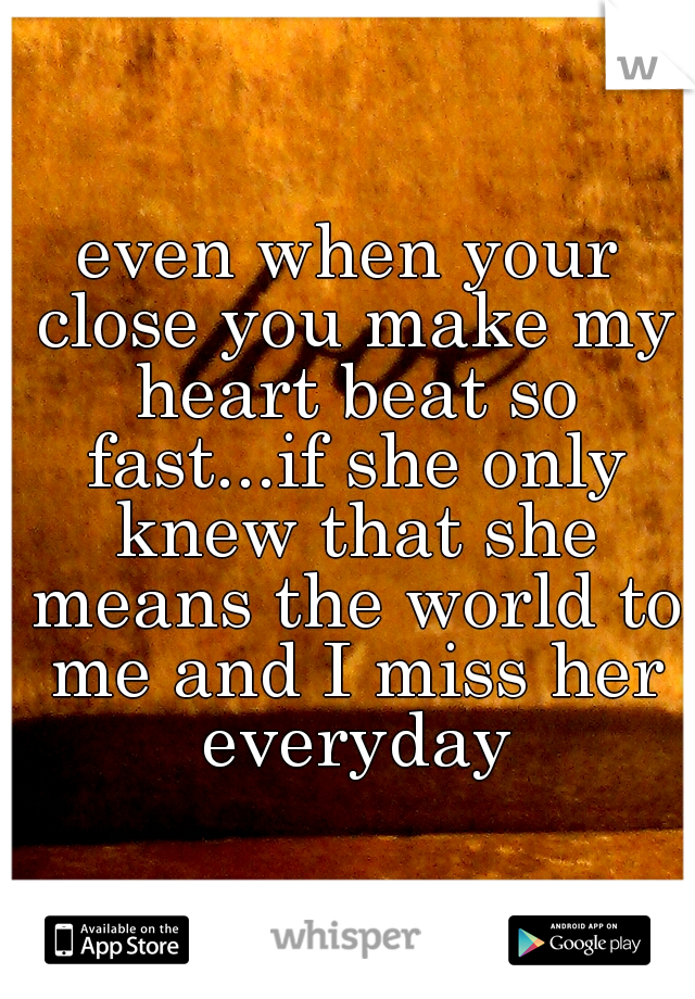 even when your close you make my heart beat so fast...if she only knew that she means the world to me and I miss her everyday