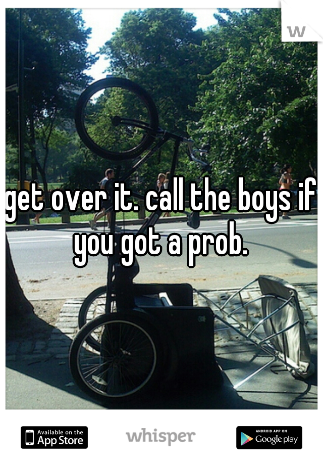 get over it. call the boys if you got a prob. 