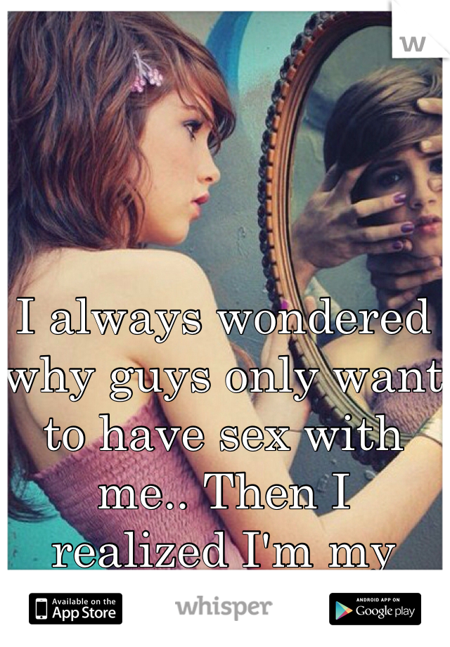 
I always wondered why guys only want to have sex with me.. Then I realized I'm my own worst enemy.