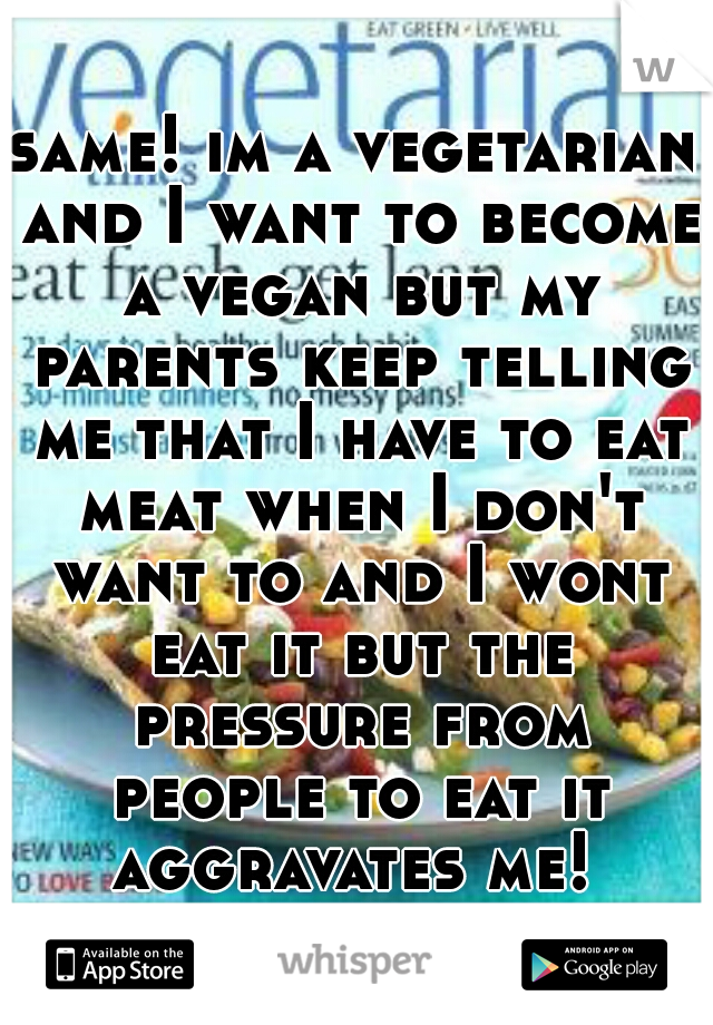 same! im a vegetarian and I want to become a vegan but my parents keep telling me that I have to eat meat when I don't want to and I wont eat it but the pressure from people to eat it aggravates me! 