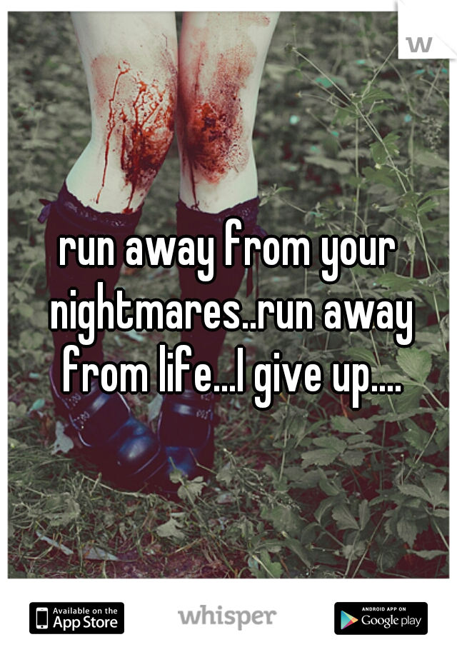 run away from your nightmares..run away from life...I give up....