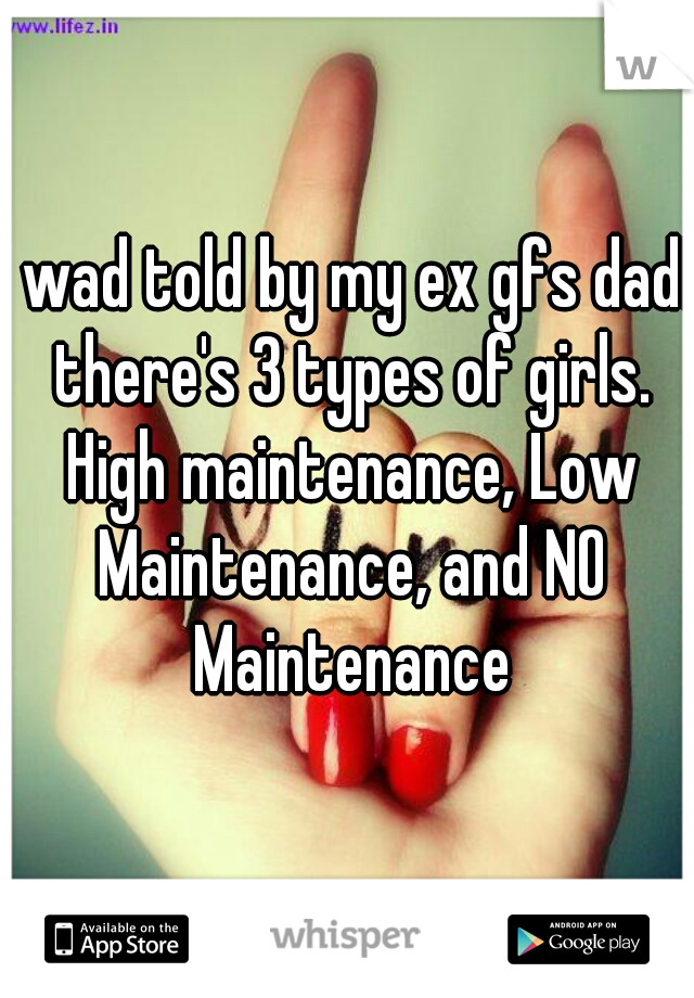 I wad told by my ex gfs dad! there's 3 types of girls. High maintenance, Low Maintenance, and NO Maintenance