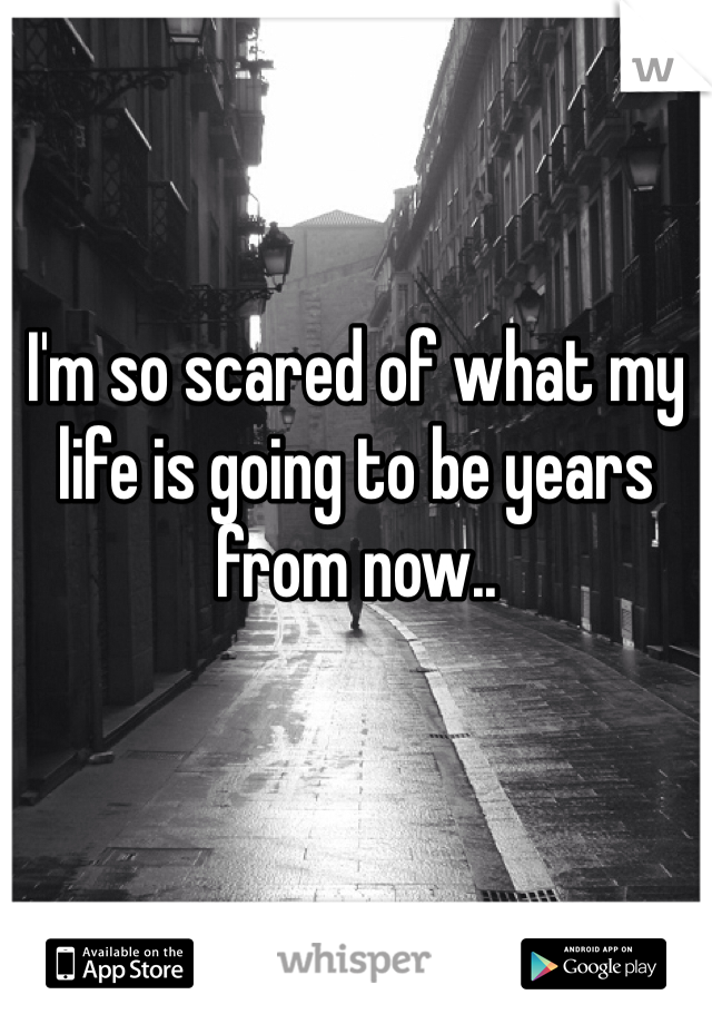 I'm so scared of what my life is going to be years from now.. 