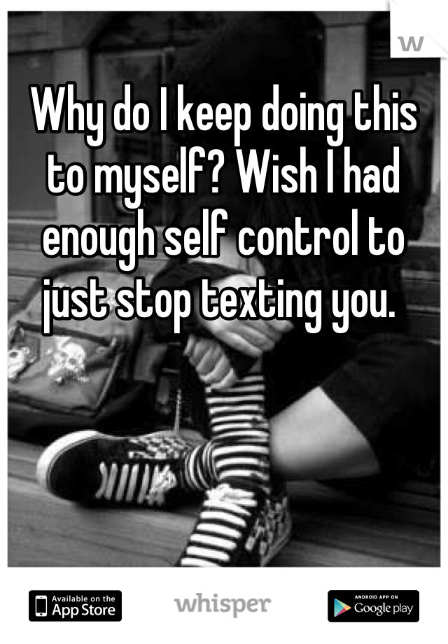 Why do I keep doing this to myself? Wish I had enough self control to just stop texting you. 