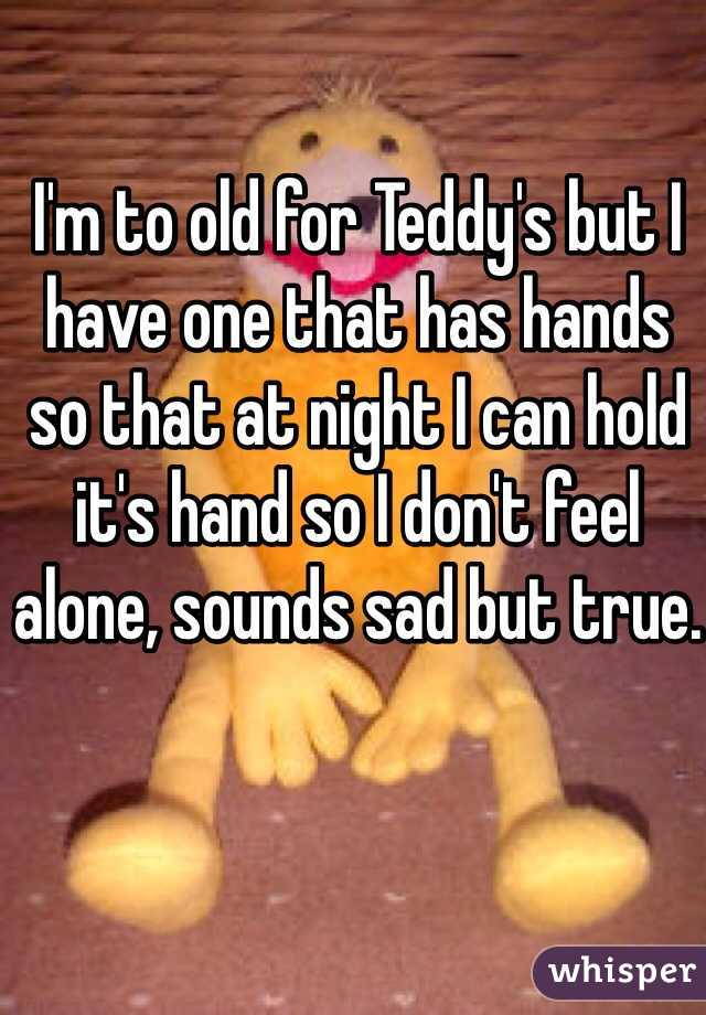 I'm to old for Teddy's but I have one that has hands so that at night I can hold it's hand so I don't feel alone, sounds sad but true.
