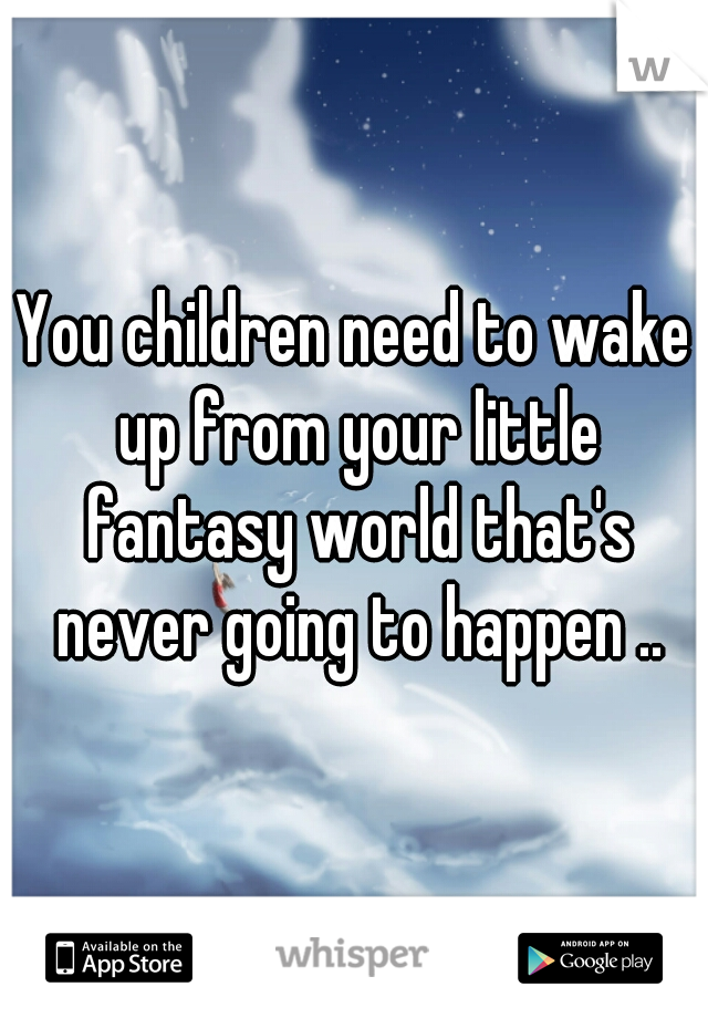You children need to wake up from your little fantasy world that's never going to happen ..