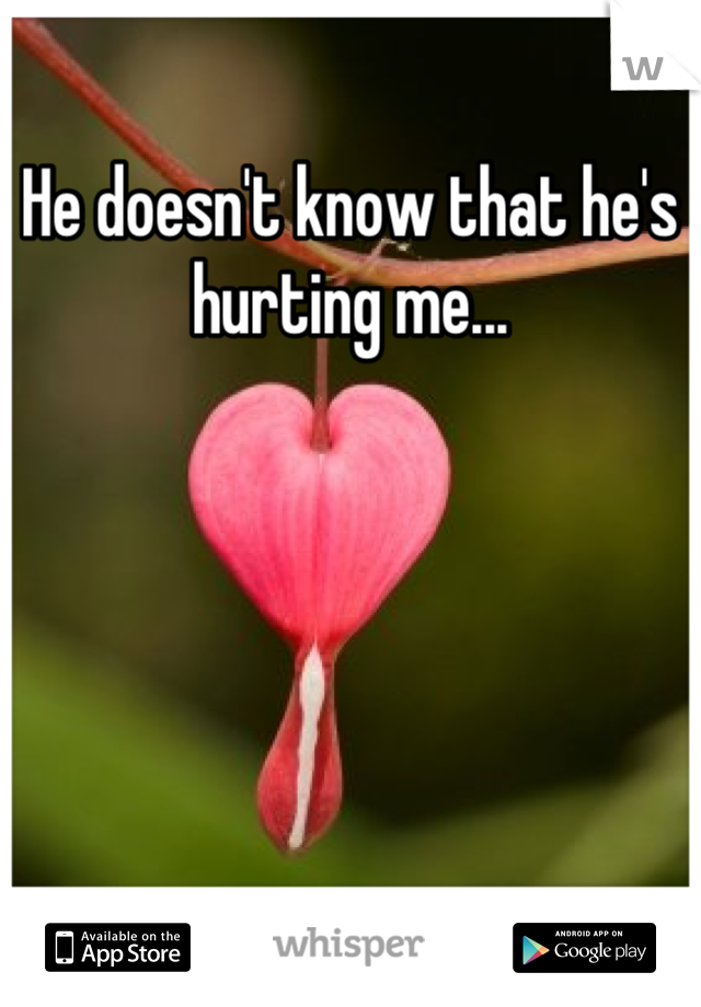 He doesn't know that he's hurting me...