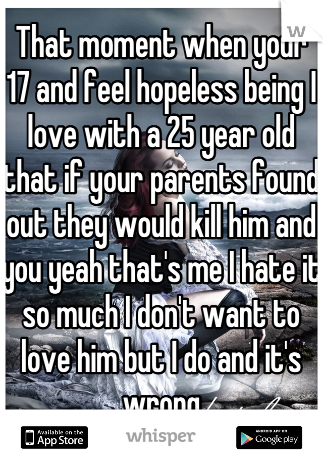 That moment when your 17 and feel hopeless being I love with a 25 year old that if your parents found out they would kill him and you yeah that's me I hate it so much I don't want to love him but I do and it's wrong