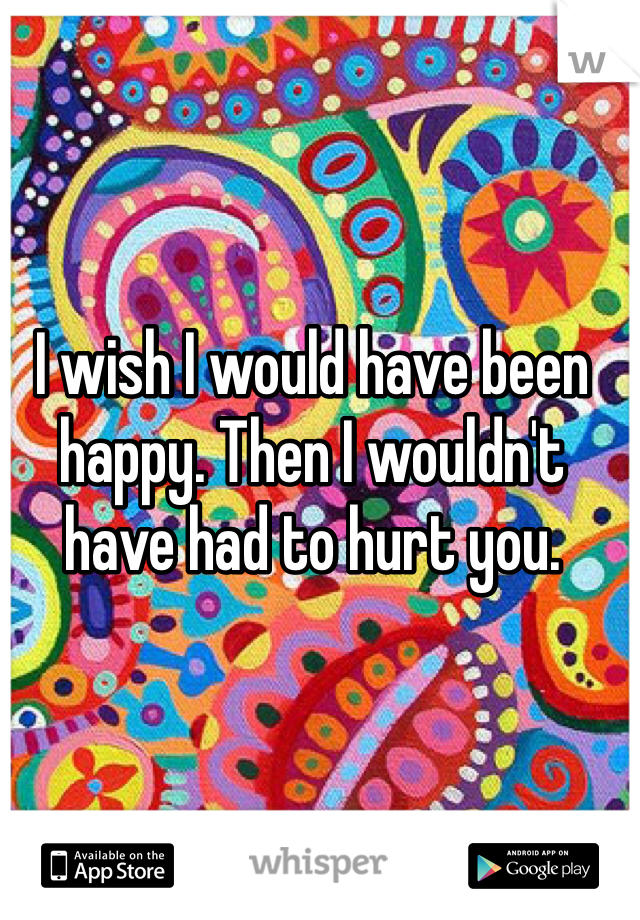 I wish I would have been happy. Then I wouldn't have had to hurt you. 