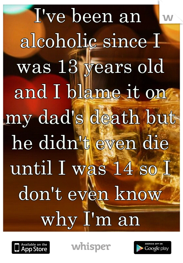 I've been an alcoholic since I was 13 years old and I blame it on my dad's death but he didn't even die until I was 14 so I don't even know why I'm an alcoholic ...