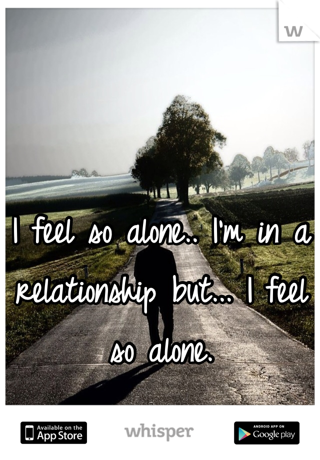 I feel so alone.. I'm in a relationship but... I feel so alone. 