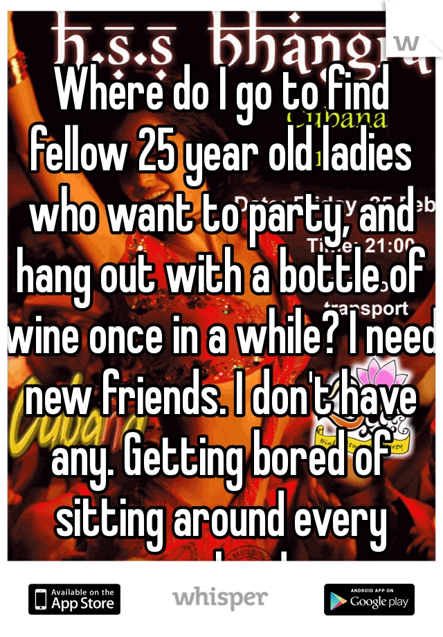 
Where do I go to find fellow 25 year old ladies who want to party, and hang out with a bottle of wine once in a while? I need new friends. I don't have any. Getting bored of sitting around every weekend,