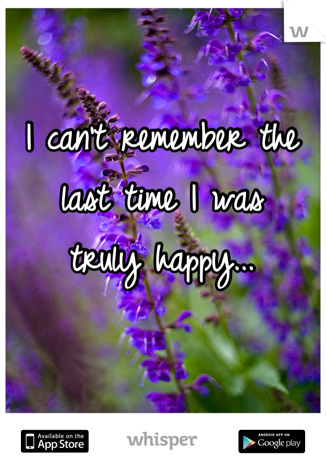 I can't remember the 
last time I was 
truly happy...