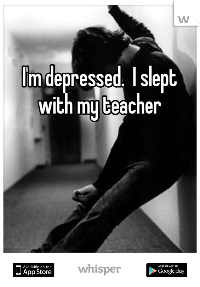 I'm depressed.  I slept with my teacher 