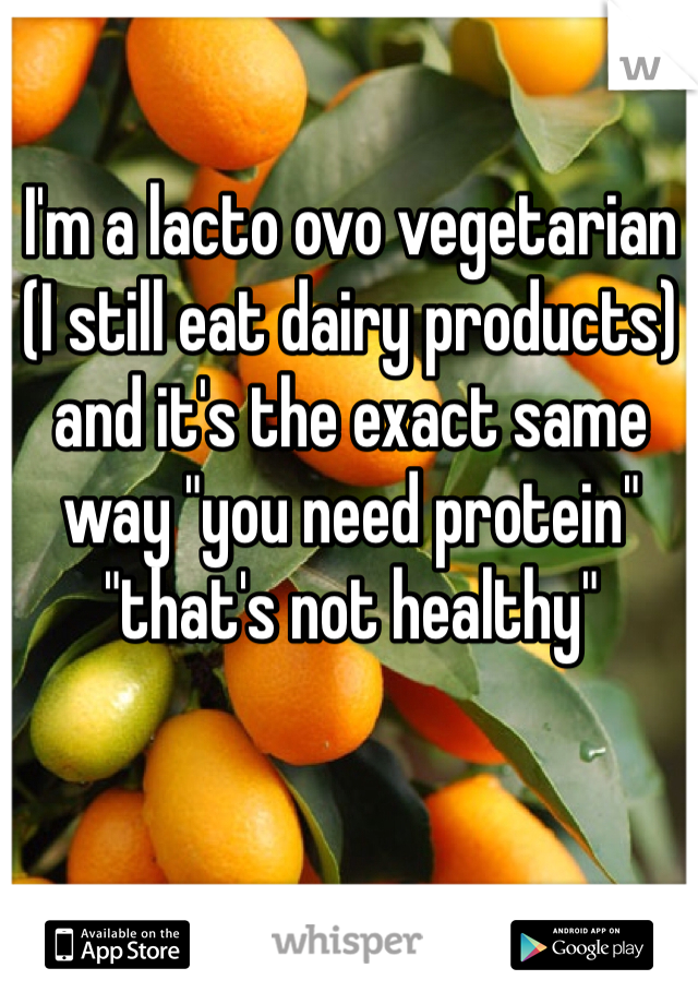 I'm a lacto ovo vegetarian (I still eat dairy products) and it's the exact same way "you need protein" "that's not healthy"  