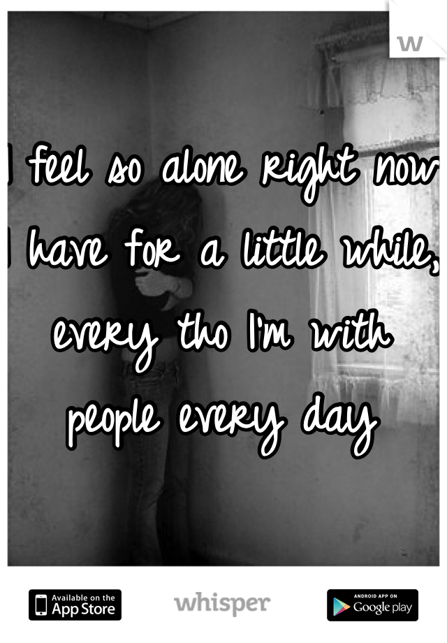 I feel so alone right now I have for a little while, every tho I'm with people every day