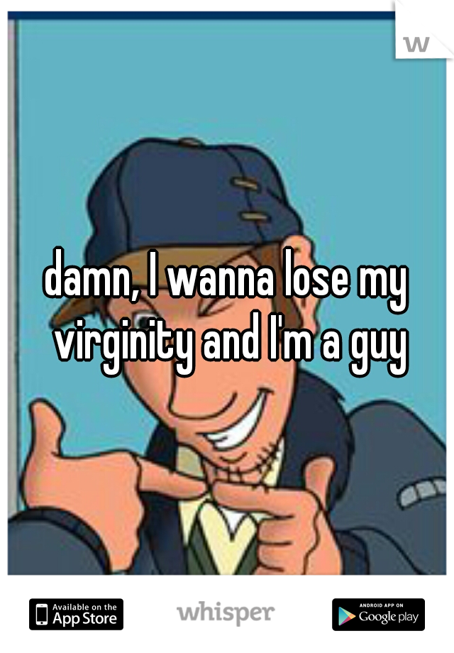 damn, I wanna lose my virginity and I'm a guy