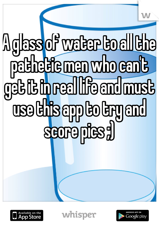 A glass of water to all the pathetic men who can't get it in real life and must use this app to try and score pics ;)