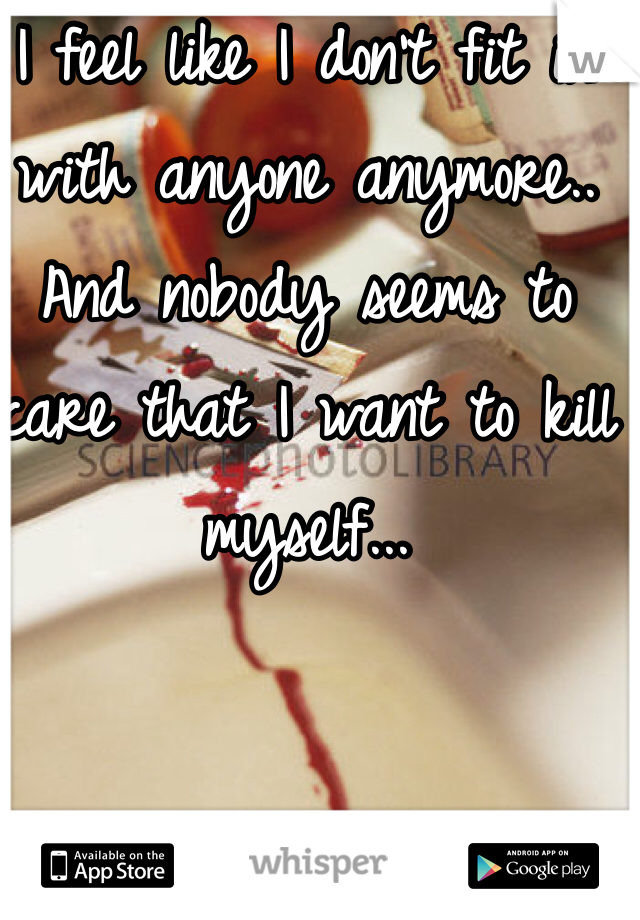 I feel like I don't fit in with anyone anymore.. And nobody seems to care that I want to kill myself... 
