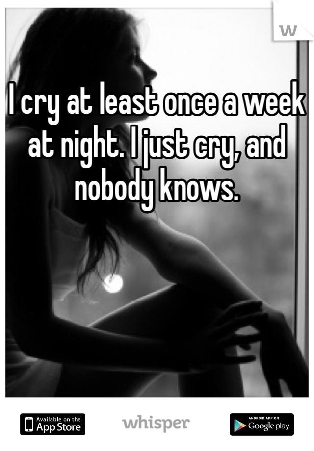 I cry at least once a week at night. I just cry, and nobody knows. 