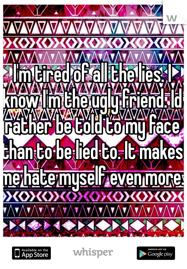 I'm tired of all the lies. I know I'm the ugly friend. Id rather be told to my face than to be lied to. It makes me hate myself even more. 