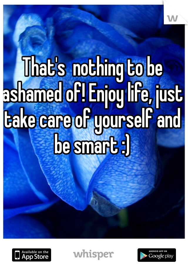 That's  nothing to be ashamed of! Enjoy life, just take care of yourself and be smart :)