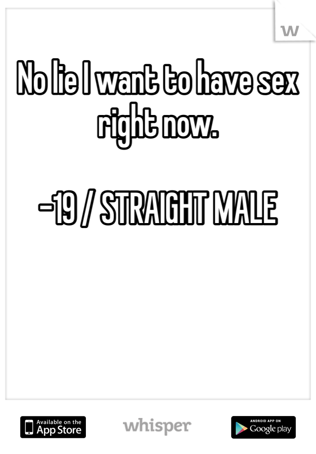 No lie I want to have sex right now. 

-19 / STRAIGHT MALE