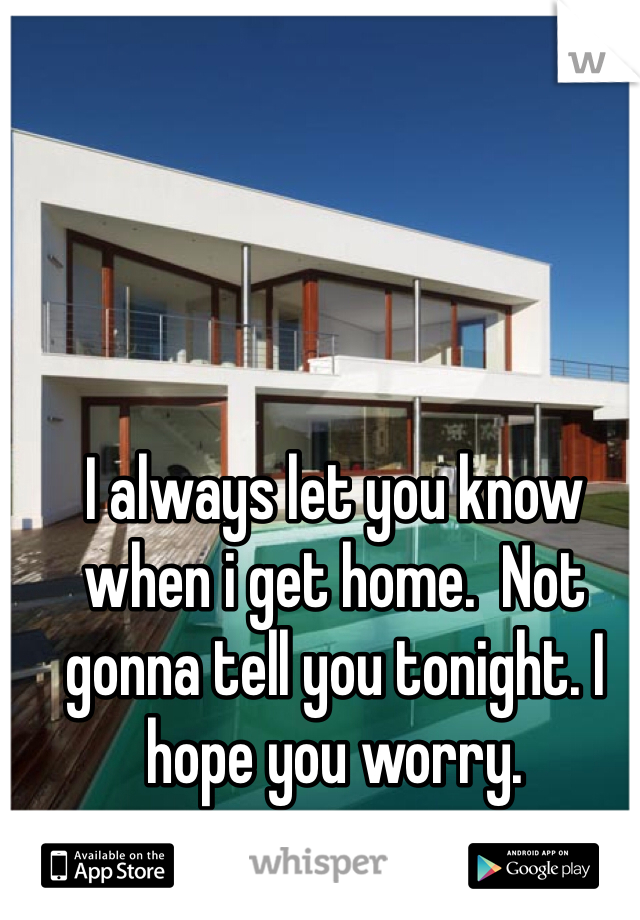I always let you know when i get home.  Not gonna tell you tonight. I hope you worry. 