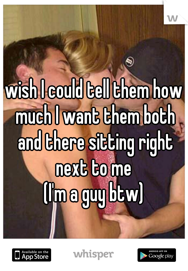wish I could tell them how much I want them both and there sitting right next to me 
(I'm a guy btw)