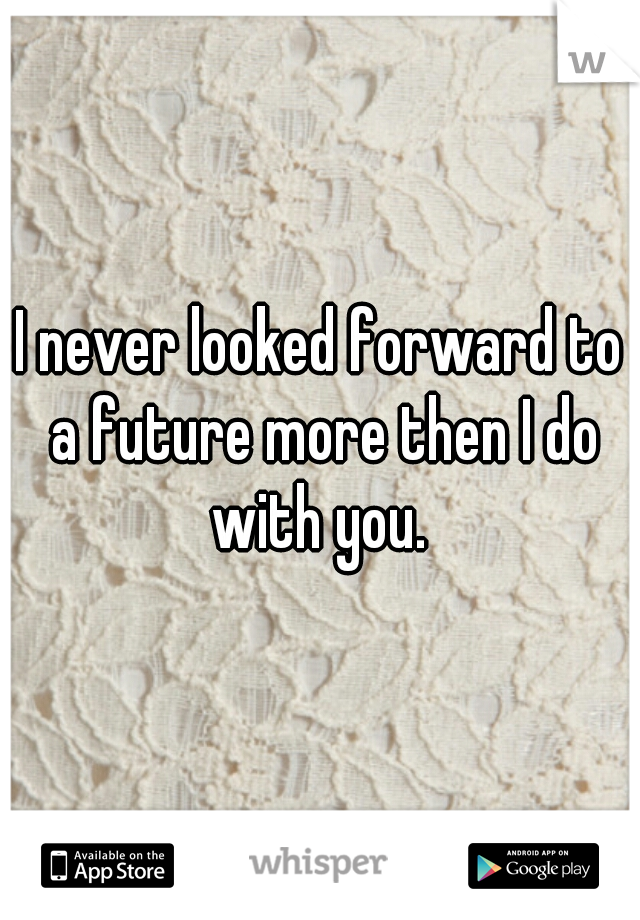 I never looked forward to a future more then I do with you. 