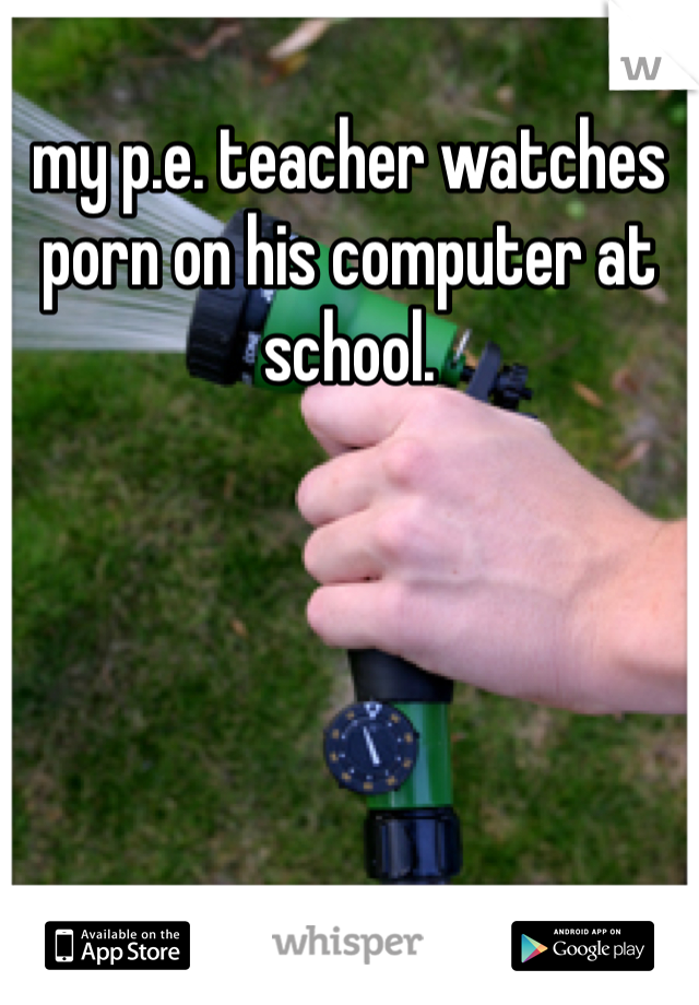 my p.e. teacher watches porn on his computer at school. 