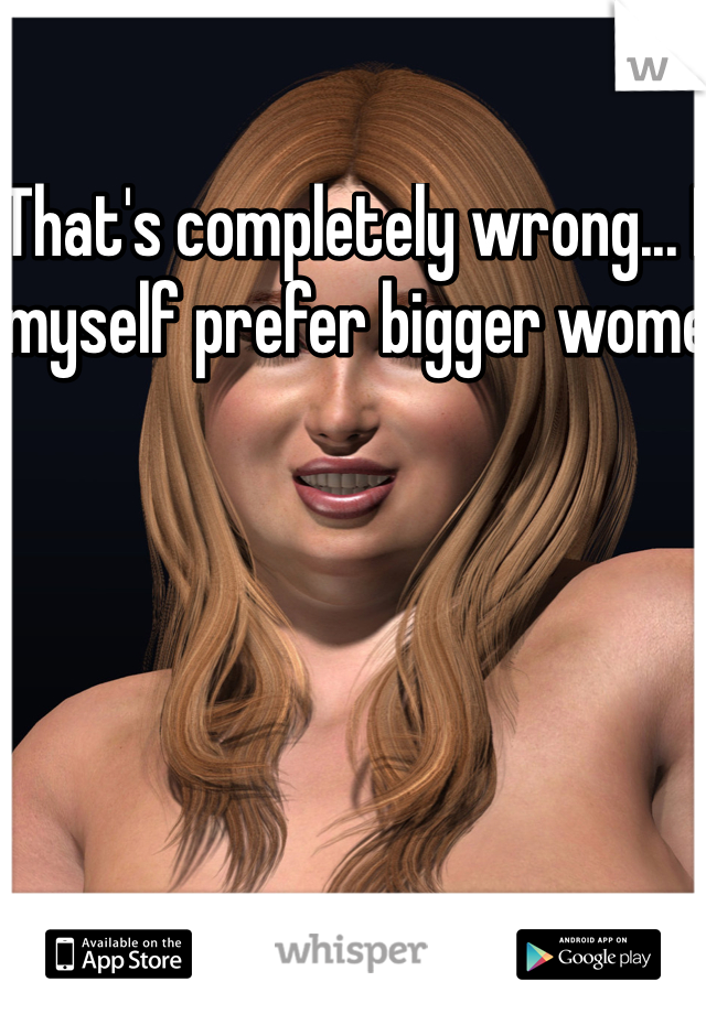That's completely wrong... I myself prefer bigger wome