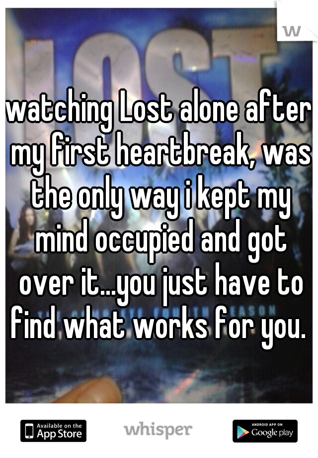 watching Lost alone after my first heartbreak, was the only way i kept my mind occupied and got over it...you just have to find what works for you. 