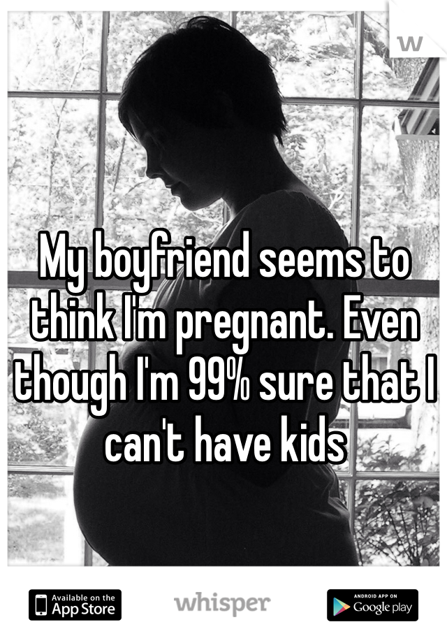 My boyfriend seems to think I'm pregnant. Even though I'm 99% sure that I can't have kids