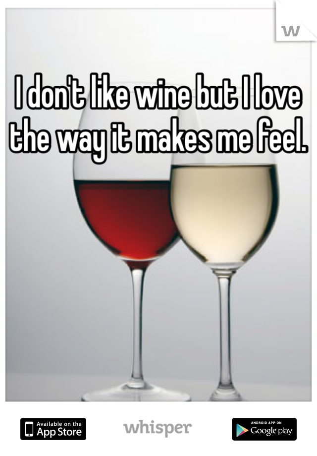I don't like wine but I love the way it makes me feel. 