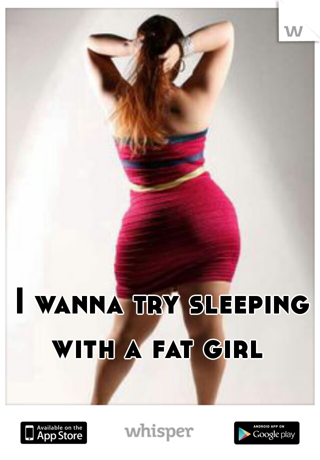 I wanna try sleeping
with a fat girl 
