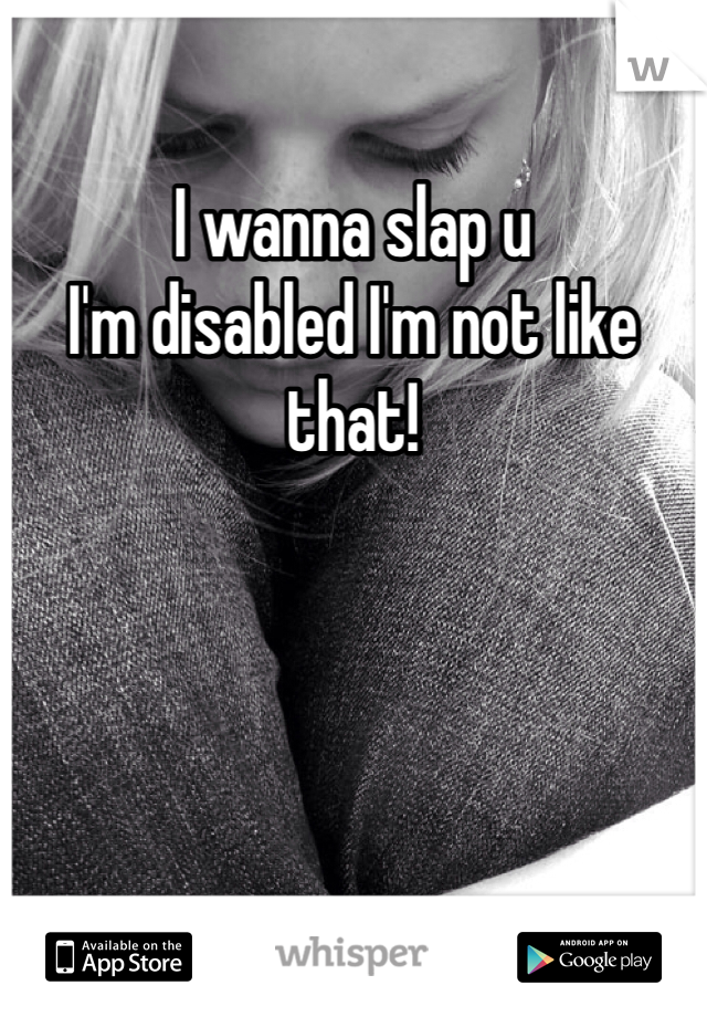 I wanna slap u 
I'm disabled I'm not like that!