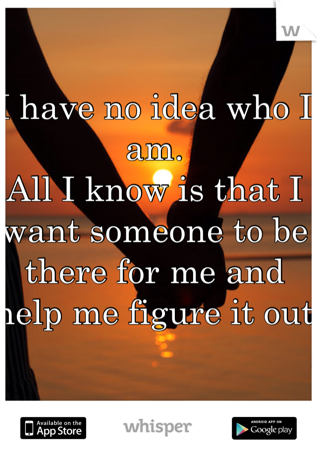 I have no idea who I am.
All I know is that I want someone to be there for me and help me figure it out
