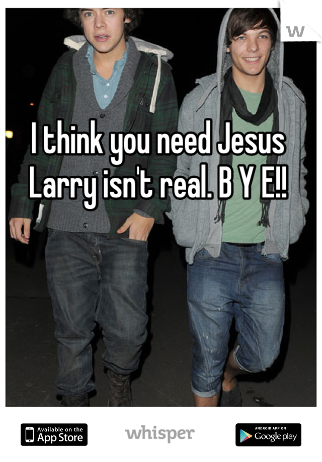 I think you need Jesus Larry isn't real. B Y E!!