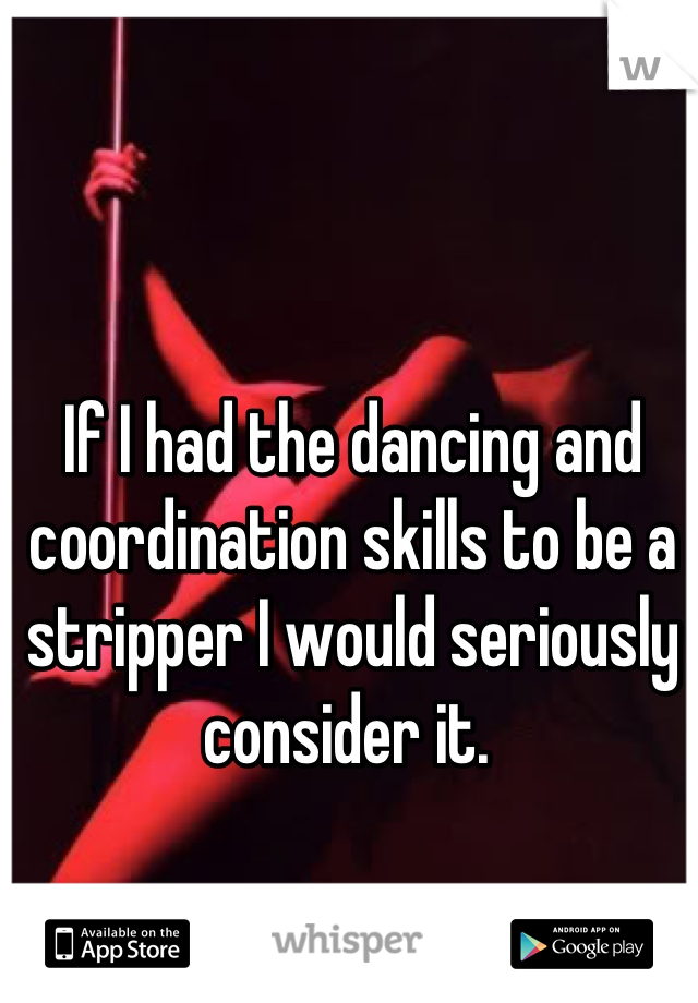 If I had the dancing and coordination skills to be a stripper I would seriously consider it. 