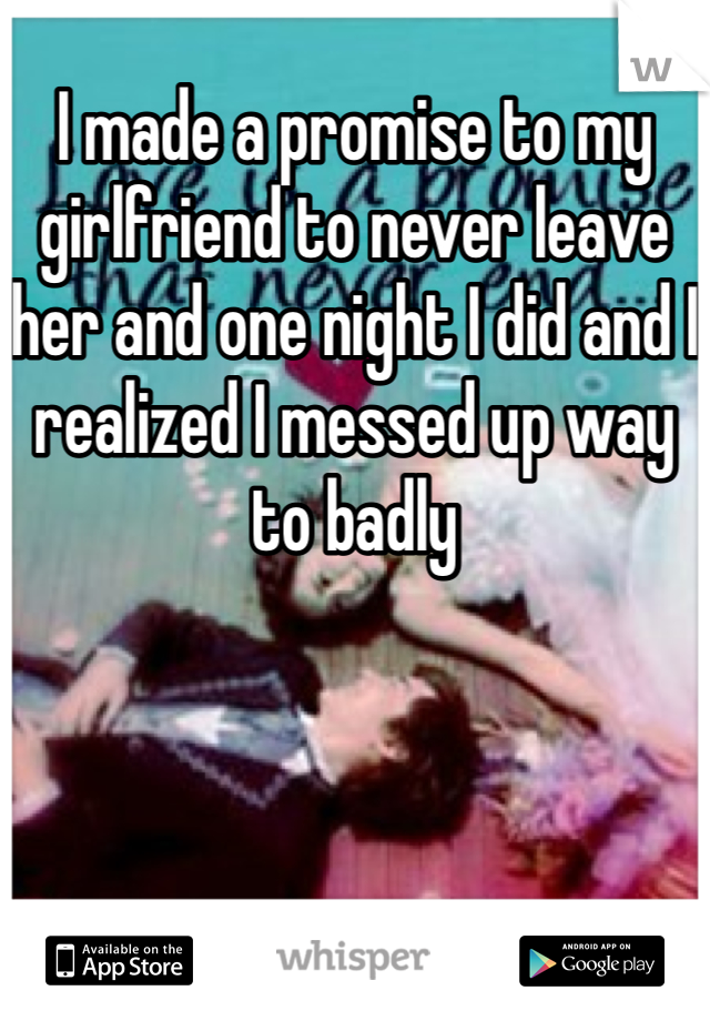 I made a promise to my girlfriend to never leave her and one night I did and I realized I messed up way to badly 