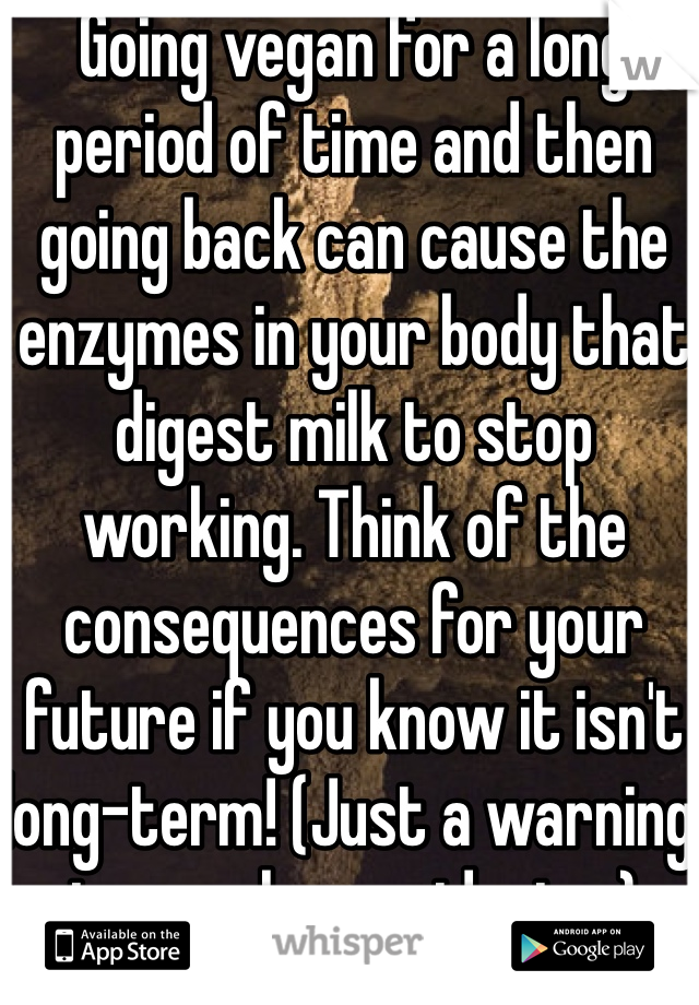 Going vegan for a long period of time and then going back can cause the enzymes in your body that digest milk to stop working. Think of the consequences for your future if you know it isn't long-term! (Just a warning to people considering.)