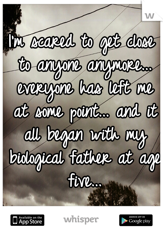 I'm scared to get close to anyone anymore... everyone has left me at some point... and it all began with my biological father at age five...