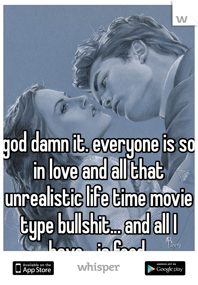god damn it. everyone is so in love and all that unrealistic life time movie type bullshit... and all I have... is food. 
